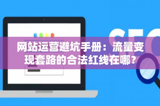 网站运营避坑手册：流量变现套路的合法红线在哪？