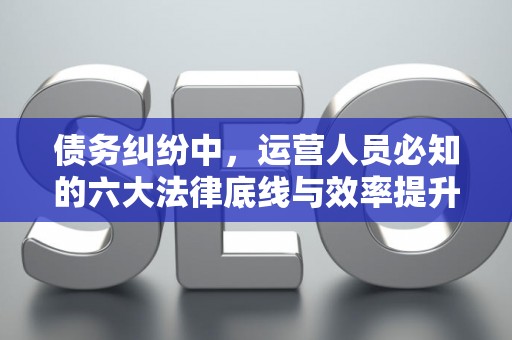 债务纠纷中，运营人员必知的六大法律底线与效率提升术