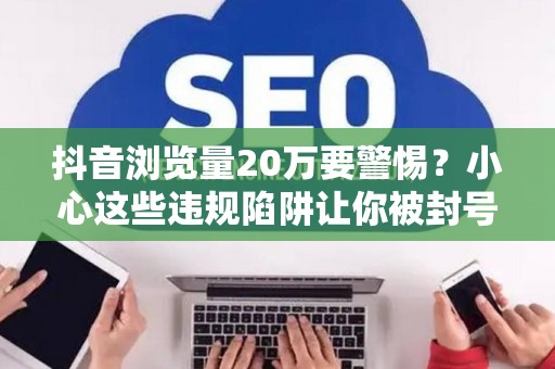 抖音浏览量20万要警惕？小心这些违规陷阱让你被封号